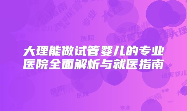 大理能做试管婴儿的专业医院全面解析与就医指南