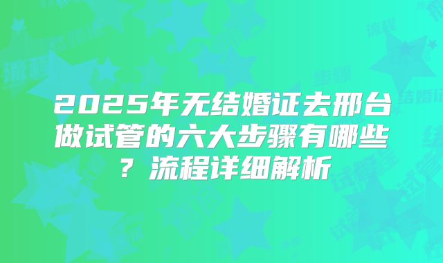 2025年无结婚证去邢台做试管的六大步骤有哪些？流程详细解析
