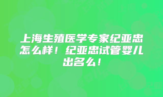 上海生殖医学专家纪亚忠怎么样！纪亚忠试管婴儿出名么！