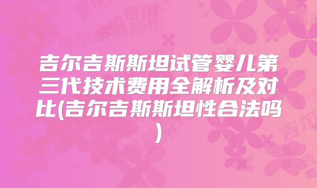 吉尔吉斯斯坦试管婴儿第三代技术费用全解析及对比(吉尔吉斯斯坦性合法吗)