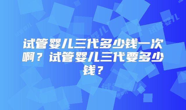 试管婴儿三代多少钱一次啊？试管婴儿三代要多少钱？