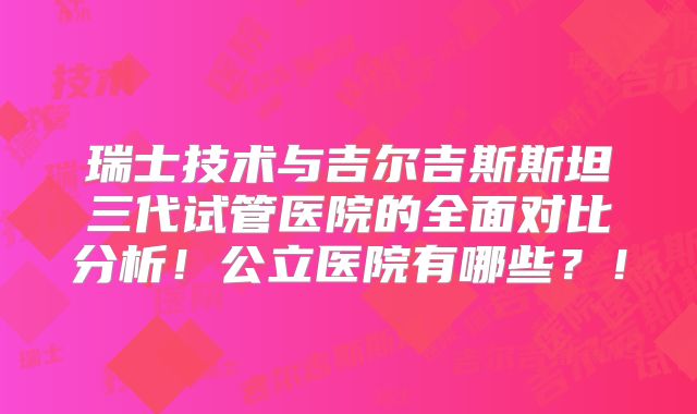瑞士技术与吉尔吉斯斯坦三代试管医院的全面对比分析!公立医院有哪些?!