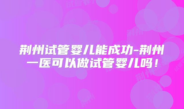 荆州试管婴儿能成功-荆州一医可以做试管婴儿吗！