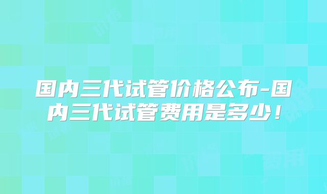 国内三代试管价格公布-国内三代试管费用是多少！