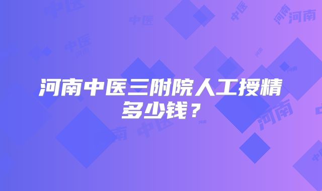 河南中医三附院人工授精多少钱？