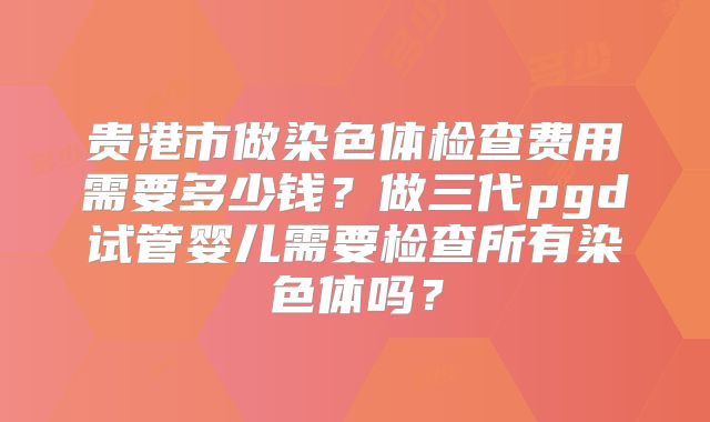 贵港市做染色体检查费用需要多少钱?做三代pgd试管婴儿需要检查所有染色体吗?