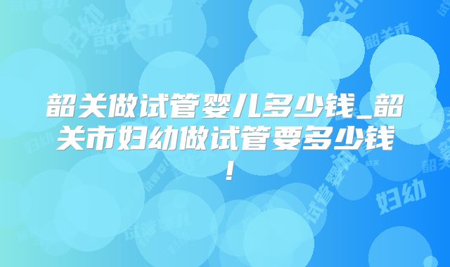 韶关做试管婴儿多少钱_韶关市妇幼做试管要多少钱！