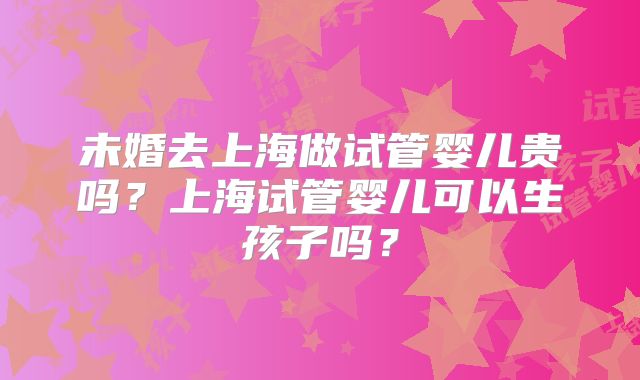 未婚去上海做试管婴儿贵吗？上海试管婴儿可以生孩子吗？
