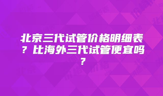 北京三代试管价格明细表？比海外三代试管便宜吗？