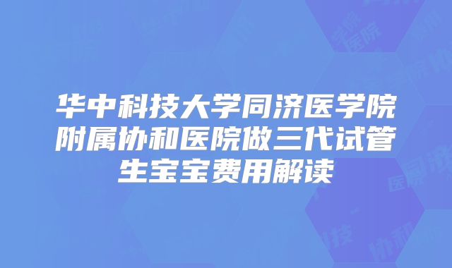 华中科技大学同济医学院附属协和医院做三代试管生宝宝费用解读