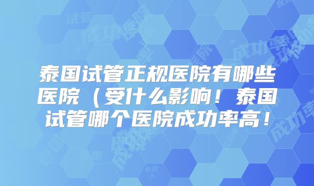 泰国试管正规医院有哪些医院(受什么影响!泰国试管哪个医院成功率高!