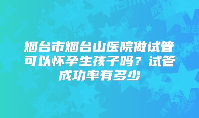 烟台市烟台山医院做试管可以怀孕生孩子吗？试管成功率有多少