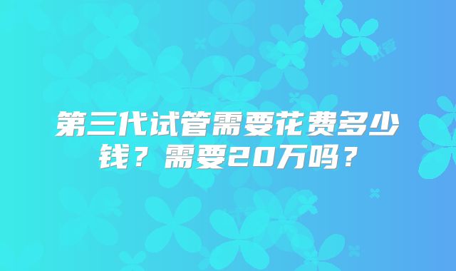 第三代试管需要花费多少钱?需要20万吗?