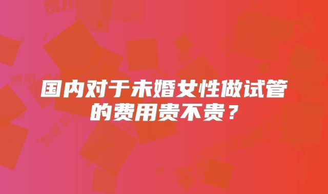 国内对于未婚女性做试管的费用贵不贵?