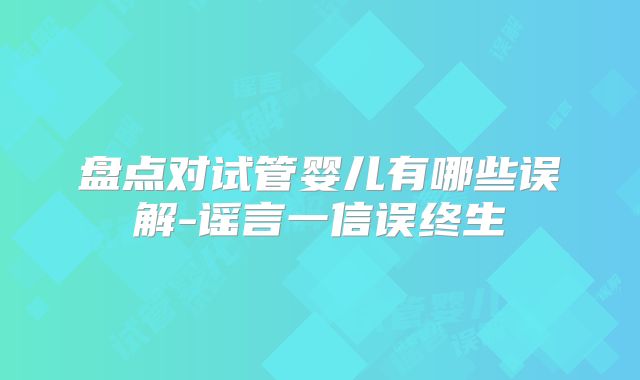 盘点对试管婴儿有哪些误解-谣言一信误终生