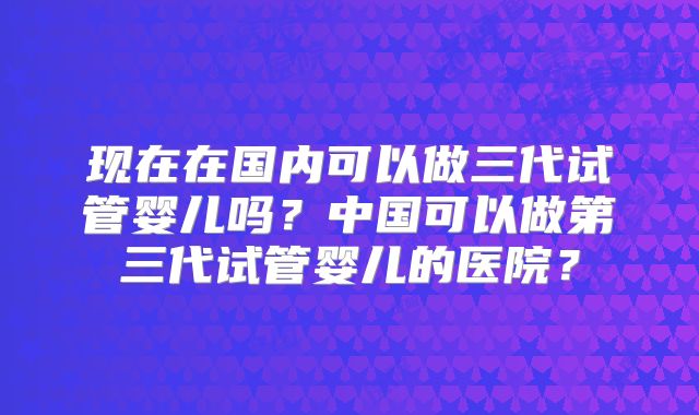 现在在国内可以做三代试管婴儿吗?中国可以做第三代试管婴儿的医院?