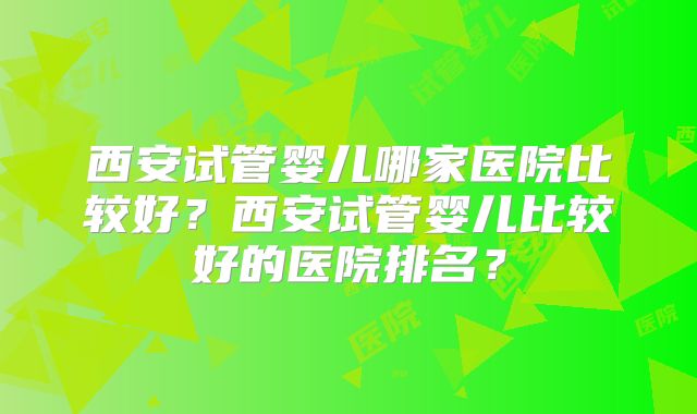 西安试管婴儿哪家医院比较好？西安试管婴儿比较好的医院排名？