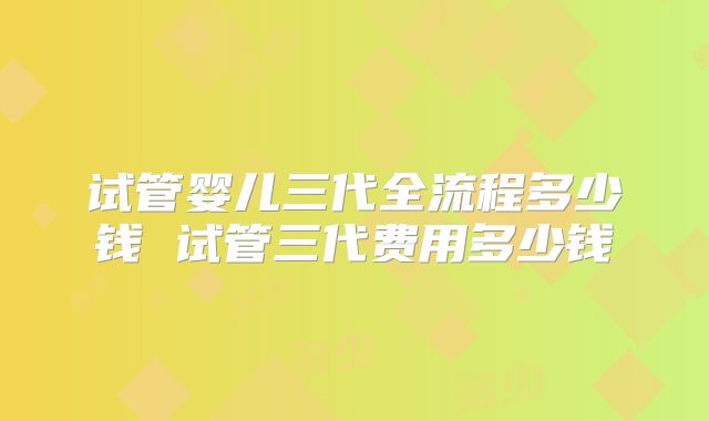 试管婴儿三代全流程多少钱 试管三代费用多少钱