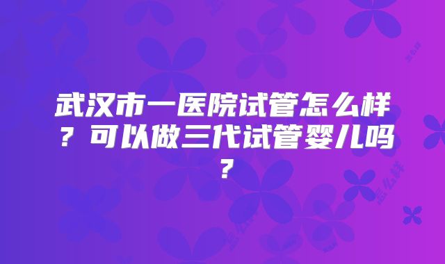 武汉市一医院试管怎么样？可以做三代试管婴儿吗？
