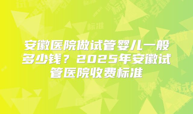 安徽医院做试管婴儿一般多少钱？2025年安徽试管医院收费标准