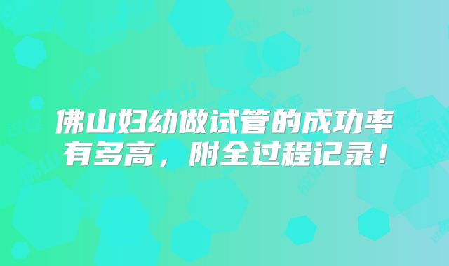 佛山妇幼做试管的成功率有多高，附全过程记录！