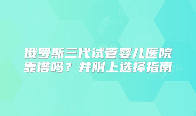 俄罗斯三代试管婴儿医院靠谱吗？并附上选择指南