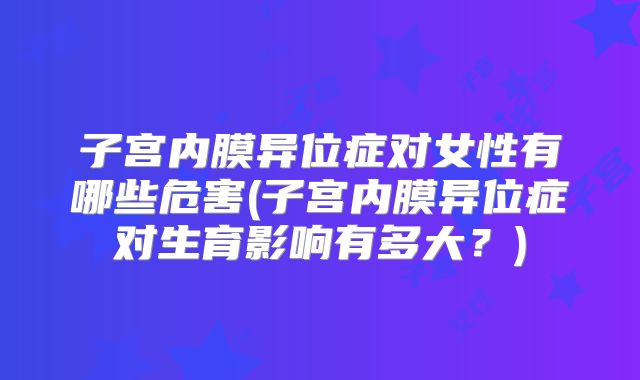 子宫内膜异位症对女性有哪些危害(子宫内膜异位症对生育影响有多大?)