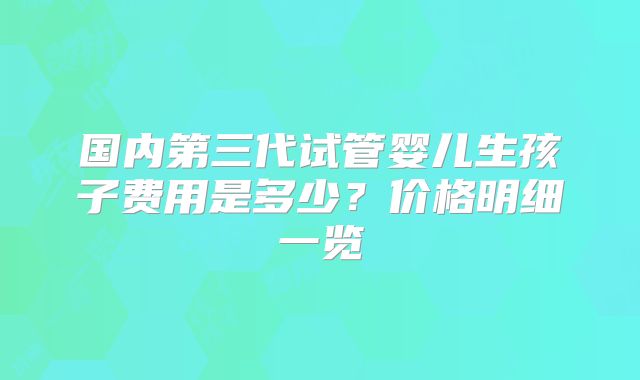 国内第三代试管婴儿生孩子费用是多少?价格明细一览