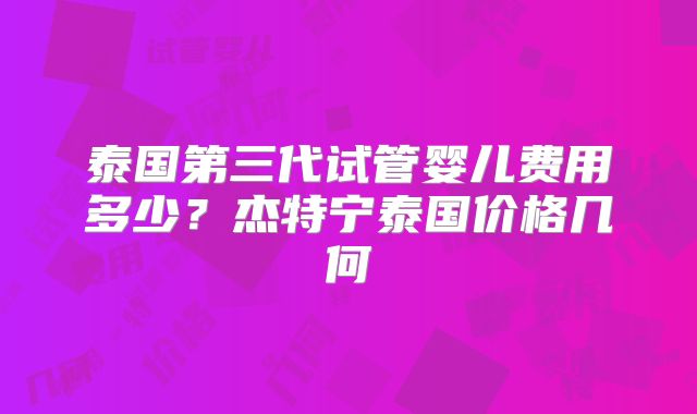泰国第三代试管婴儿费用多少？杰特宁泰国价格几何