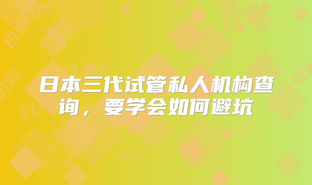 日本三代试管私人机构查询，要学会如何避坑