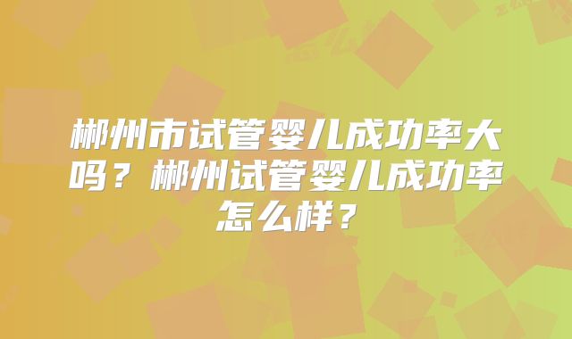 郴州市试管婴儿成功率大吗？郴州试管婴儿成功率怎么样？