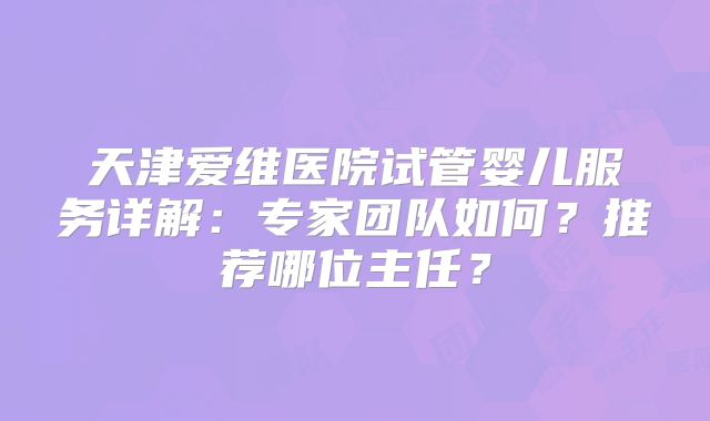 天津爱维医院试管婴儿服务详解：专家团队如何？推荐哪位主任？
