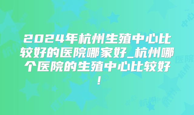 2024年杭州生殖中心比较好的医院哪家好_杭州哪个医院的生殖中心比较好！