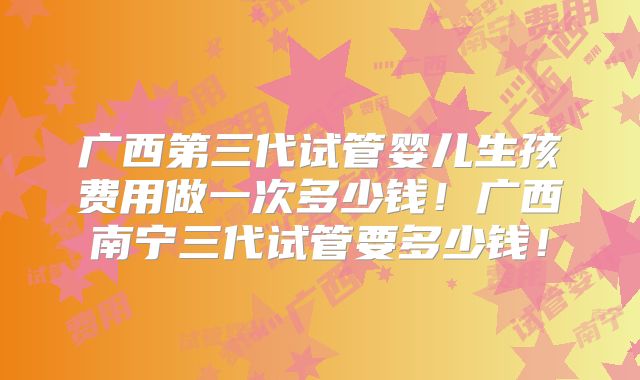 广西第三代试管婴儿生孩费用做一次多少钱！广西南宁三代试管要多少钱！