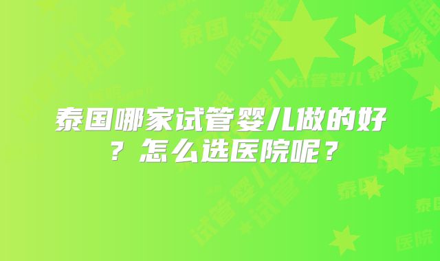 泰国哪家试管婴儿做的好?怎么选医院呢?