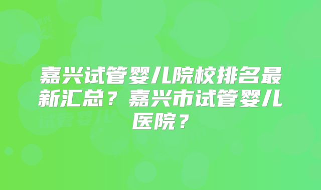 嘉兴试管婴儿院校排名最新汇总？嘉兴市试管婴儿医院？