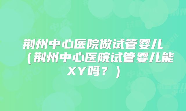 荆州中心医院做试管婴儿(荆州中心医院试管婴儿能XY吗?)