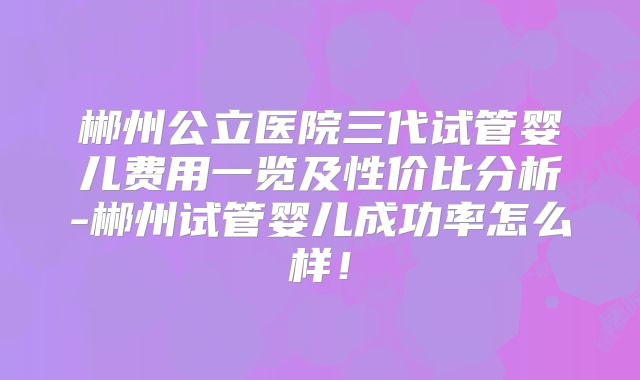 郴州公立医院三代试管婴儿费用一览及性价比分析-郴州试管婴儿成功率怎么样!