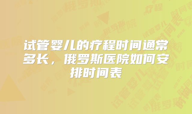 试管婴儿的疗程时间通常多长，俄罗斯医院如何安排时间表