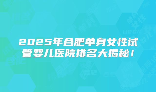 2025年合肥单身女性试管婴儿医院排名大揭秘！