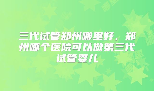 三代试管郑州哪里好，郑州哪个医院可以做第三代试管婴儿