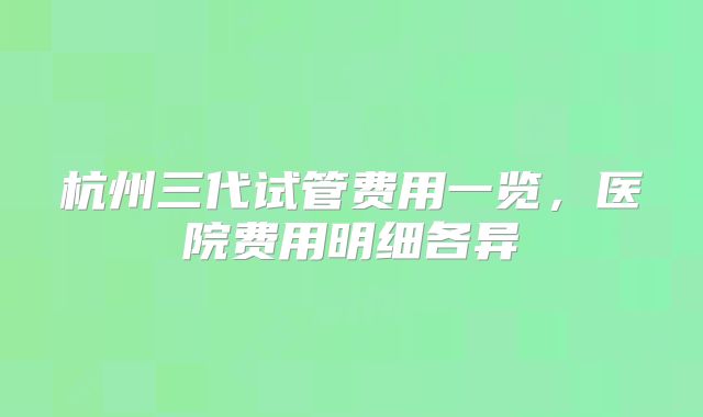 杭州三代试管费用一览,医院费用明细各异