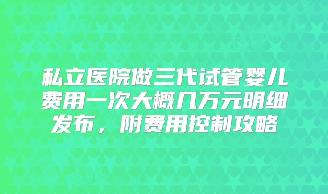私立医院做三代试管婴儿费用一次大概几万元明细发布，附费用控制攻略