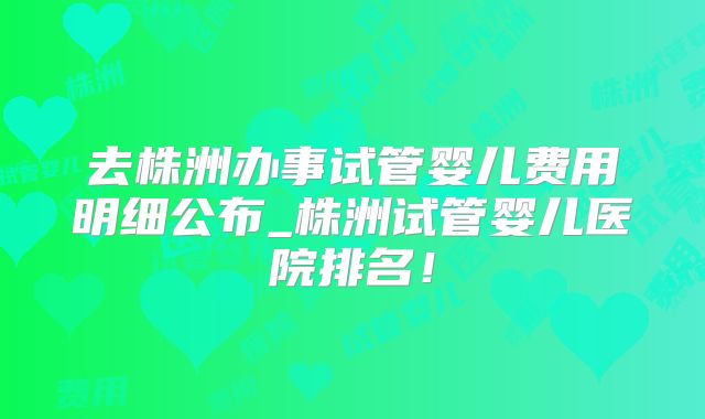 去株洲办事试管婴儿费用明细公布_株洲试管婴儿医院排名!