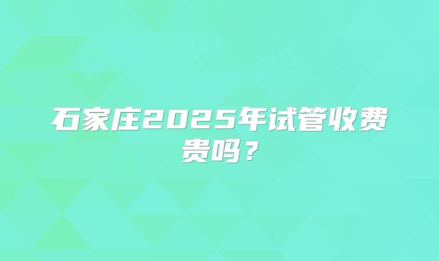 石家庄2025年试管收费贵吗?