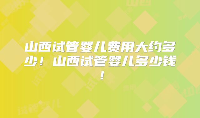 山西试管婴儿费用大约多少!山西试管婴儿多少钱!