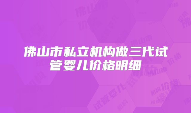 佛山市私立机构做三代试管婴儿价格明细