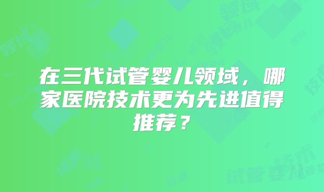 在三代试管婴儿领域，哪家医院技术更为先进值得推荐？