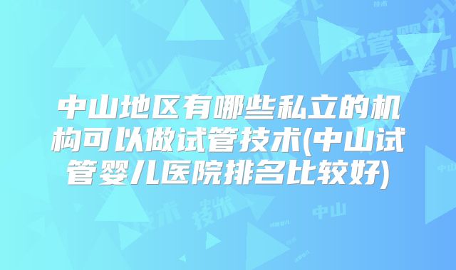 中山地区有哪些私立的机构可以做试管技术(中山试管婴儿医院排名比较好)