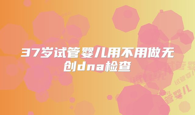 37岁试管婴儿用不用做无创dna检查